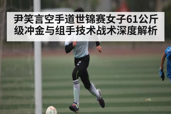 尹笑言空手道世锦赛女子61公斤级冲金与组手技术战术深度解析