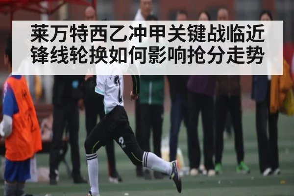 莱万特西乙冲甲关键战临近锋线轮换如何影响抢分走势